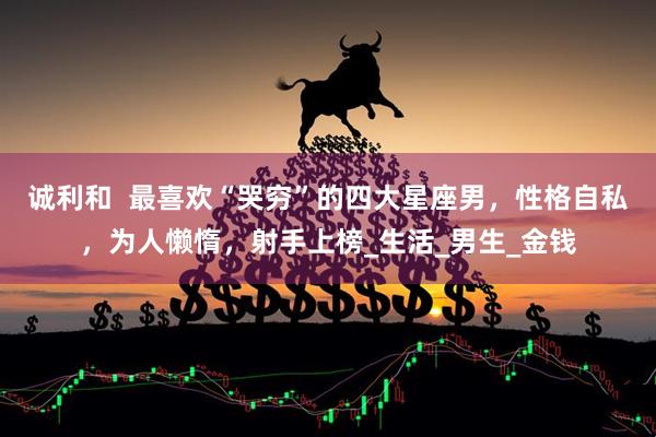诚利和  最喜欢“哭穷”的四大星座男，性格自私，为人懒惰，射手上榜_生活_男生_金钱