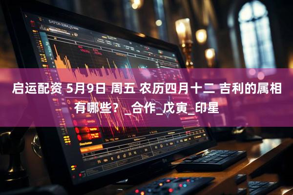 启运配资 5月9日 周五 农历四月十二 吉利的属相有哪些？_合作_戊寅_印星
