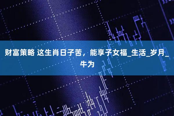 财富策略 这生肖日子苦，能享子女福_生活_岁月_牛为