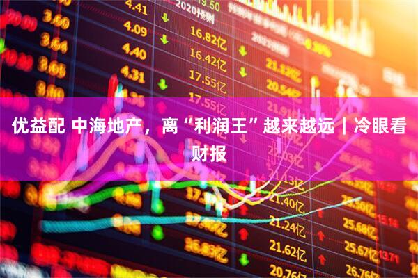 优益配 中海地产，离“利润王”越来越远｜冷眼看财报