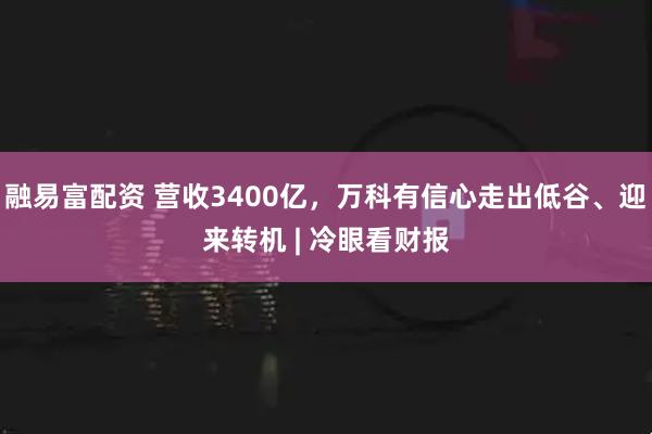 融易富配资 营收3400亿，万科有信心走出低谷、迎来转机 | 冷眼看财报