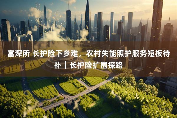富深所 长护险下乡难，农村失能照护服务短板待补︱长护险扩围探路