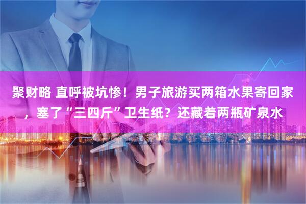 聚财略 直呼被坑惨！男子旅游买两箱水果寄回家，塞了“三四斤”卫生纸？还藏着两瓶矿泉水