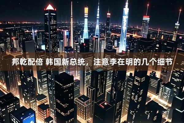 邦乾配倍 韩国新总统，注意李在明的几个细节