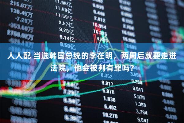 人人配 当选韩国总统的李在明，两周后就要走进法院，他会被判有罪吗？