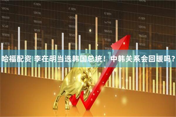 哈福配资 李在明当选韩国总统！中韩关系会回暖吗？