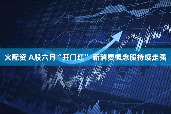 火配资 A股六月“开门红” 新消费概念股持续走强