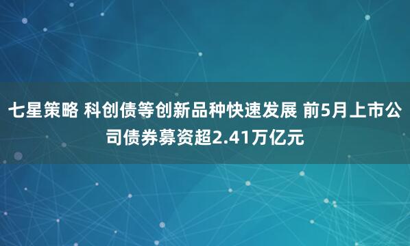 七星策略 科创债等创新品种快速发展 前5月上市公司债券募资超2.41万亿元