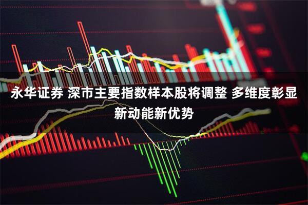 永华证券 深市主要指数样本股将调整 多维度彰显新动能新优势