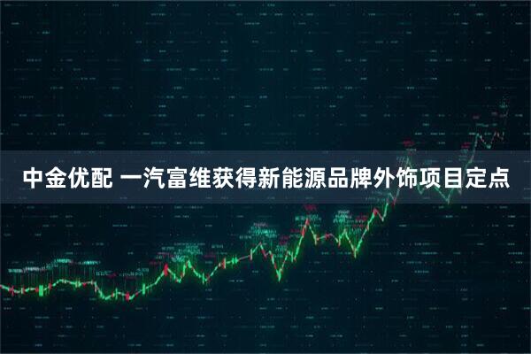 中金优配 一汽富维获得新能源品牌外饰项目定点