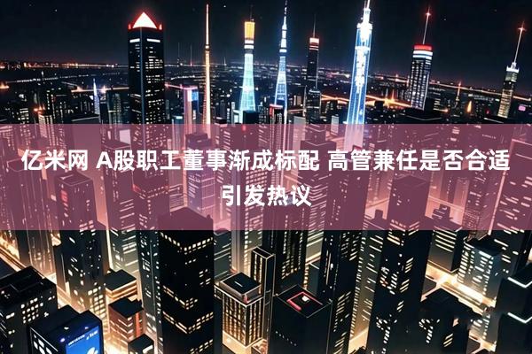 亿米网 A股职工董事渐成标配 高管兼任是否合适引发热议