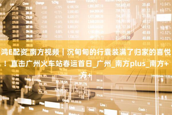 鸿E配资 南方视频｜沉甸甸的行囊装满了归家的喜悦！直击广州火车站春运首日_广州_南方plus_南方+