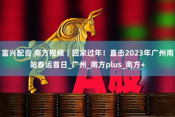富兴配资 南方视频｜回家过年！直击2023年广州南站春运首日_广州_南方plus_南方+