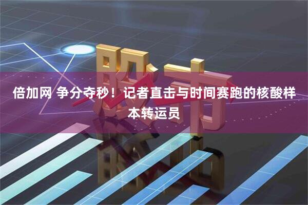倍加网 争分夺秒！记者直击与时间赛跑的核酸样本转运员