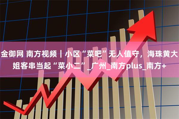 金御网 南方视频｜小区“菜吧”无人值守，海珠黄大姐客串当起“菜小二”_广州_南方plus_南方+