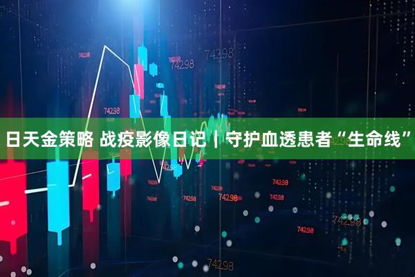 日天金策略 战疫影像日记｜守护血透患者“生命线”
