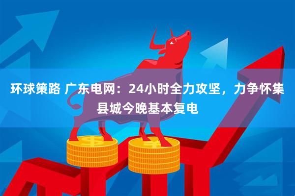 环球策路 广东电网：24小时全力攻坚，力争怀集县城今晚基本复电