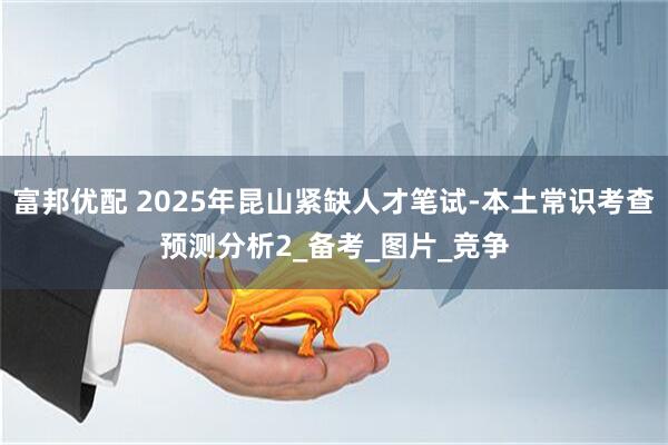 富邦优配 2025年昆山紧缺人才笔试-本土常识考查预测分析2_备考_图片_竞争