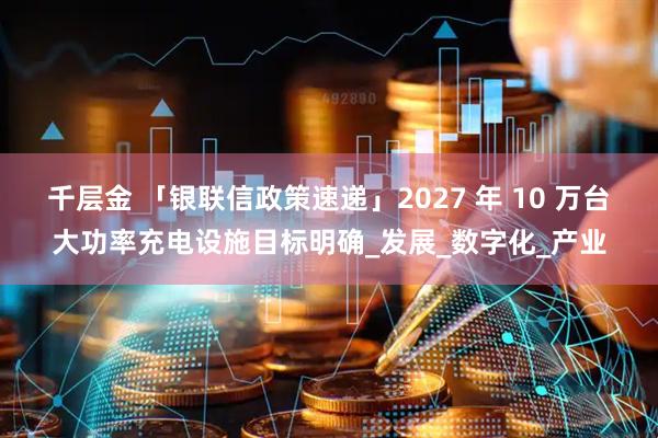 千层金 「银联信政策速递」2027 年 10 万台大功率充电设施目标明确_发展_数字化_产业