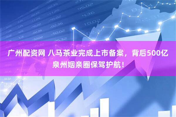 广州配资网 八马茶业完成上市备案，背后500亿泉州姻亲圈保驾护航！