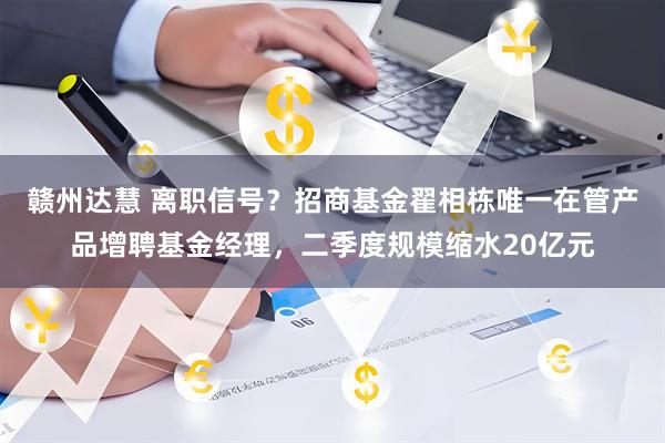 赣州达慧 离职信号？招商基金翟相栋唯一在管产品增聘基金经理，二季度规模缩水20亿元