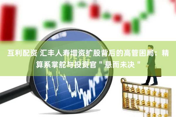 互利配资 汇丰人寿增资扩股背后的高管困局：精算系掌舵与投资官＂悬而未决＂