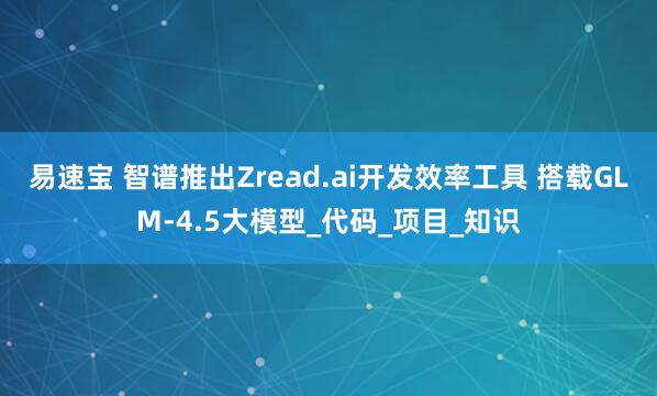 易速宝 智谱推出Zread.ai开发效率工具 搭载GLM-4.5大模型_代码_项目_知识
