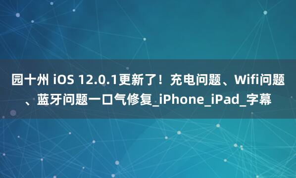 园十州 iOS 12.0.1更新了！充电问题、Wifi问题、蓝牙问题一口气修复_iPhone_iPad_字幕