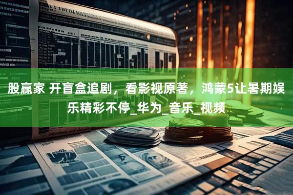 股赢家 开盲盒追剧，看影视原著，鸿蒙5让暑期娱乐精彩不停_华为_音乐_视频