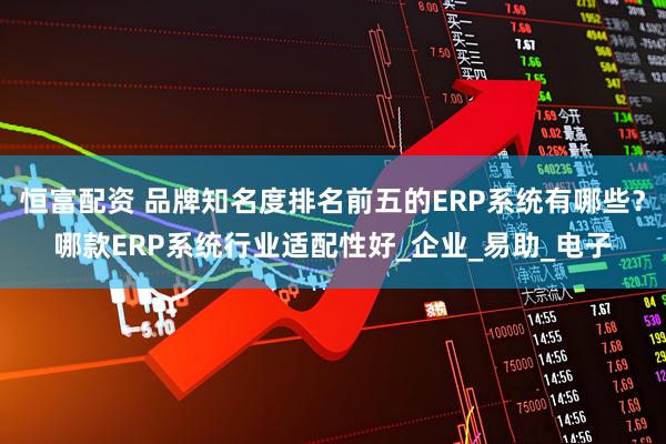 恒富配资 品牌知名度排名前五的ERP系统有哪些？哪款ERP系统行业适配性好_企业_易助_电子