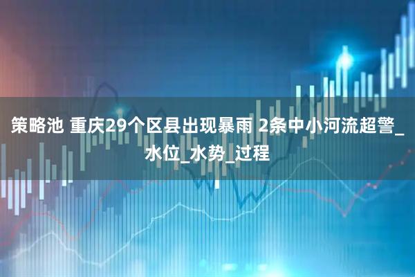 策略池 重庆29个区县出现暴雨 2条中小河流超警_水位_水势_过程
