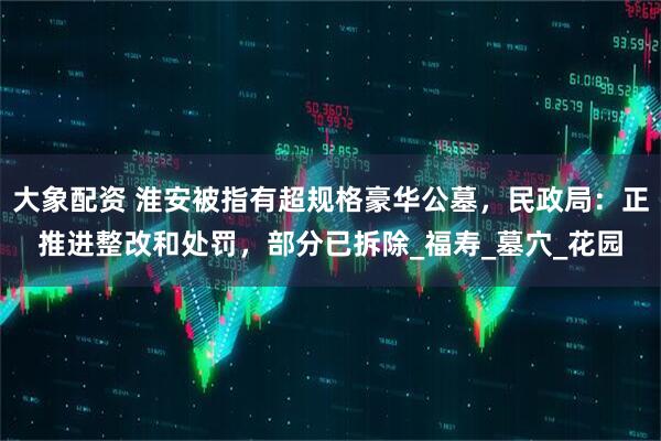 大象配资 淮安被指有超规格豪华公墓，民政局：正推进整改和处罚，部分已拆除_福寿_墓穴_花园