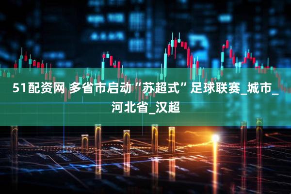 51配资网 多省市启动“苏超式”足球联赛_城市_河北省_汉超