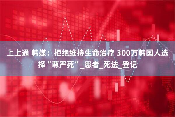 上上通 韩媒：拒绝维持生命治疗 300万韩国人选择“尊严死”_患者_死法_登记