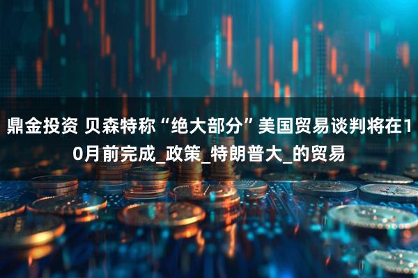 鼎金投资 贝森特称“绝大部分”美国贸易谈判将在10月前完成_政策_特朗普大_的贸易