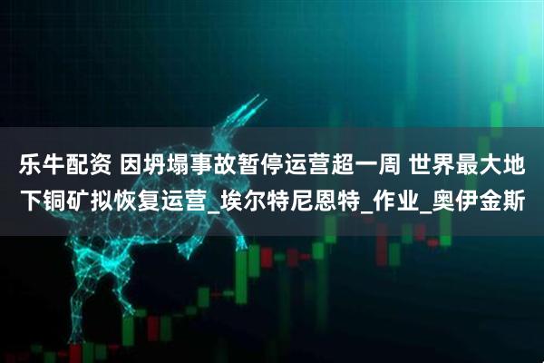 乐牛配资 因坍塌事故暂停运营超一周 世界最大地下铜矿拟恢复运营_埃尔特尼恩特_作业_奥伊金斯