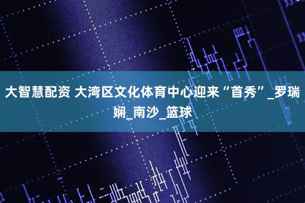 大智慧配资 大湾区文化体育中心迎来“首秀”_罗瑞娴_南沙_篮球