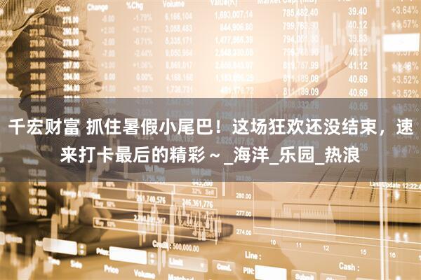 千宏财富 抓住暑假小尾巴！这场狂欢还没结束，速来打卡最后的精彩～_海洋_乐园_热浪