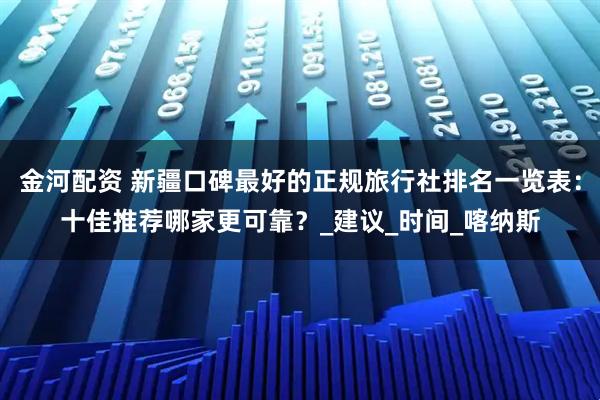 金河配资 新疆口碑最好的正规旅行社排名一览表：十佳推荐哪家更可靠？_建议_时间_喀纳斯