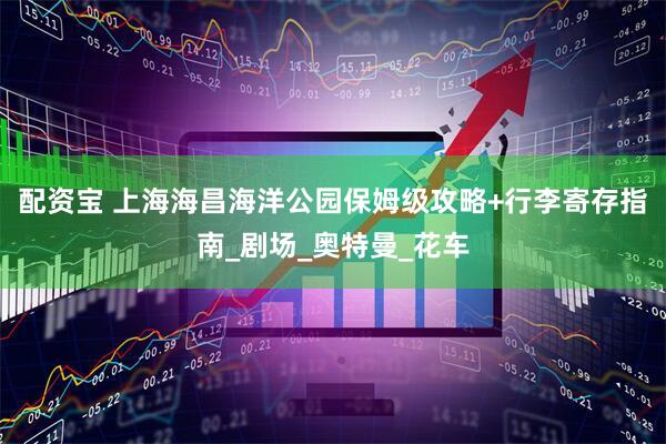 配资宝 上海海昌海洋公园保姆级攻略+行李寄存指南_剧场_奥特曼_花车