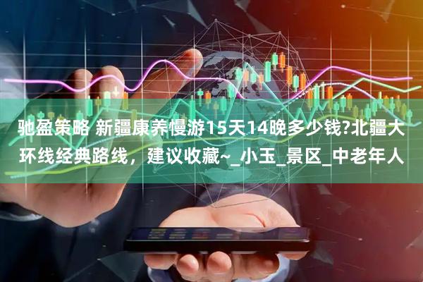 驰盈策略 新疆康养慢游15天14晚多少钱?北疆大环线经典路线，建议收藏~_小玉_景区_中老年人