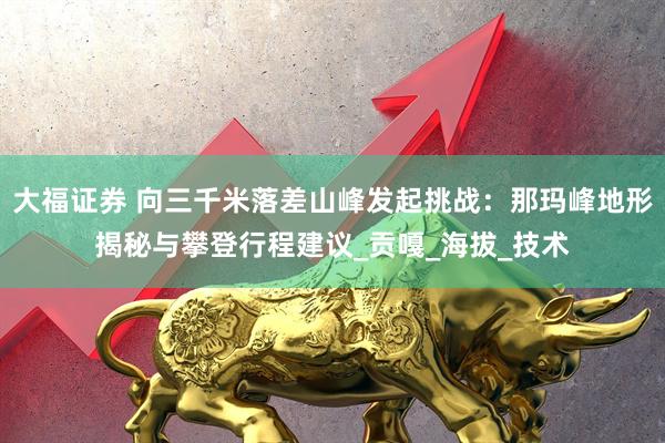 大福证券 向三千米落差山峰发起挑战：那玛峰地形揭秘与攀登行程建议_贡嘎_海拔_技术
