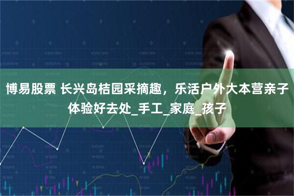 博易股票 长兴岛桔园采摘趣，乐活户外大本营亲子体验好去处_手工_家庭_孩子