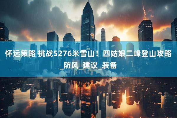怀远策略 挑战5276米雪山！四姑娘二峰登山攻略_防风_建议_装备
