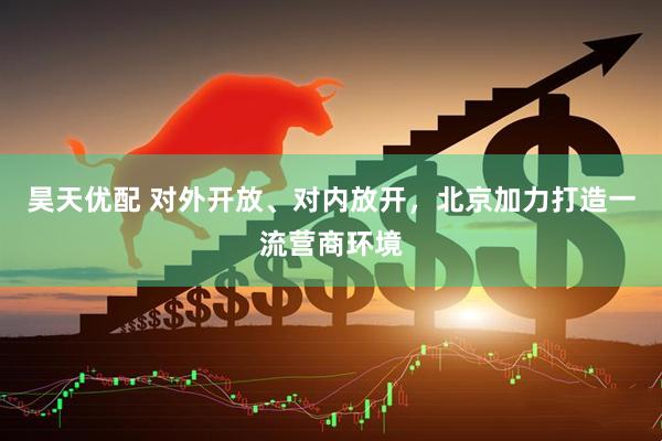 昊天优配 对外开放、对内放开，北京加力打造一流营商环境