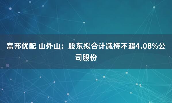 富邦优配 山外山：股东拟合计减持不超4.08%公司股份