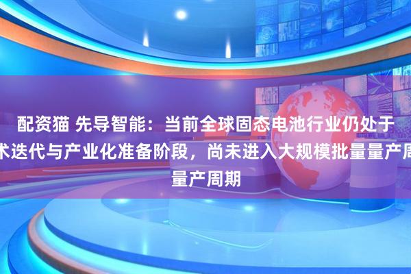 配资猫 先导智能：当前全球固态电池行业仍处于技术迭代与产业化准备阶段，尚未进入大规模批量量产周期