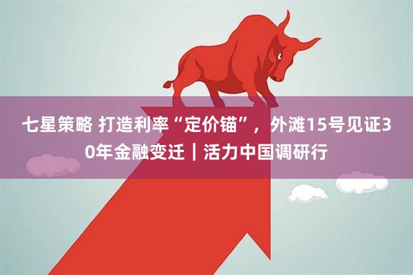 七星策略 打造利率“定价锚”，外滩15号见证30年金融变迁｜活力中国调研行