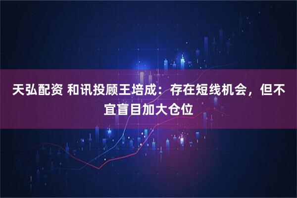 天弘配资 和讯投顾王培成：存在短线机会，但不宜盲目加大仓位
