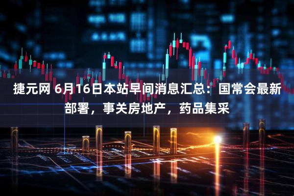 捷元网 6月16日本站早间消息汇总：国常会最新部署，事关房地产，药品集采